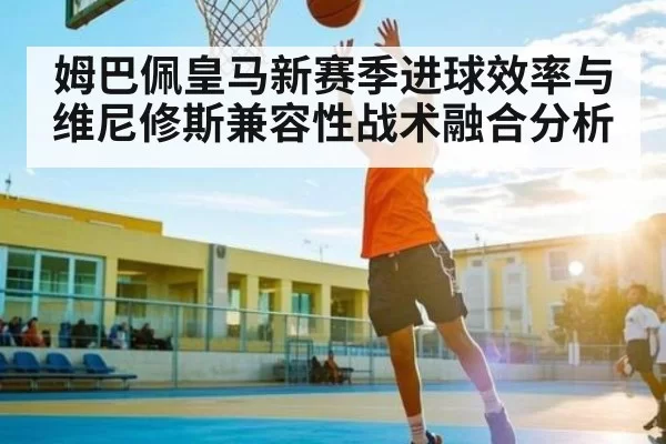 姆巴佩皇马新赛季进球效率与维尼修斯兼容性战术融合分析